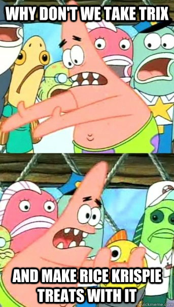 Why don't we take Trix And make rice krispie treats with it  Push it somewhere else Patrick