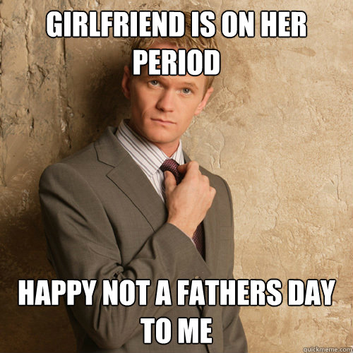 Girlfriend is on her period Happy not a fathers day to me  