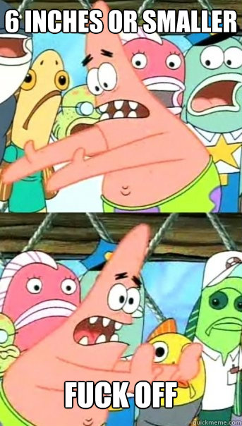 6 inches or smaller  fuck off  Push it somewhere else Patrick