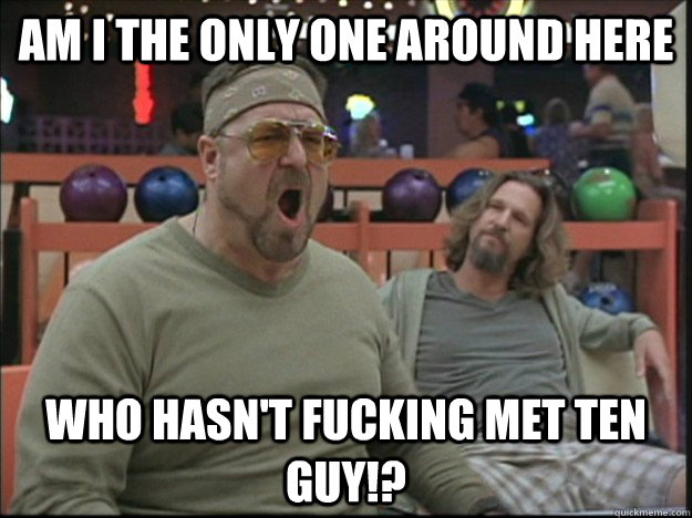 am i the only one around here who hasn't fucking met ten guy!? - am i the only one around here who hasn't fucking met ten guy!?  Misc