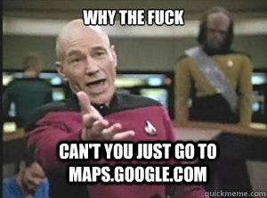 why the fuck Can't you just go to maps.google.com  Annoyed Picard