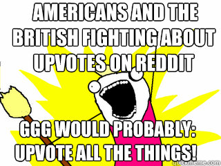  americans and the british fighting about upvotes on reddit  GGG would probably:
upvote all the things!  All The Things