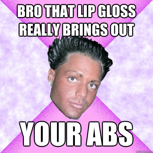 bro that lip gloss really brings out your abs  