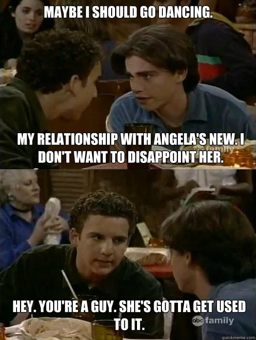 Maybe I should go dancing. My relationship with Angela's new. I don't want to disappoint her. Hey. You're a guy. She's gotta get used to it.  Boy Meets World Dancing