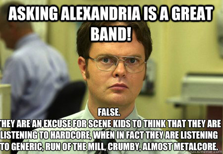 Asking Alexandria is a great band! False.
They are an excuse for scene kids to think that they are listening to hardcore, when in fact they are listening to generic, run of the mill, crumby, almost metalcore.  Schrute