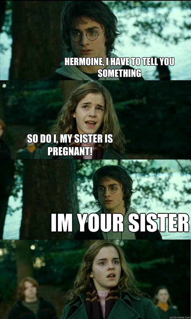 hermoine, i have to tell you something so do i, my sister is pregnant! im your sister  Horny Harry