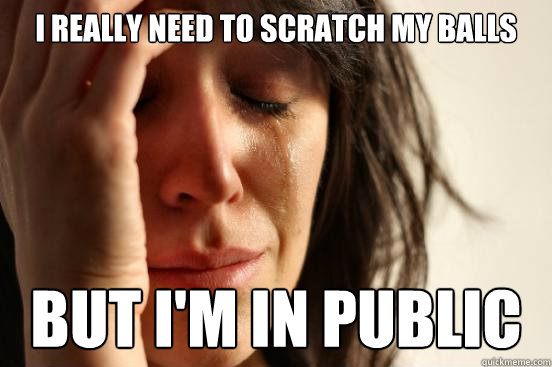 i really need to scratch my balls but i'm in public  First World Problems