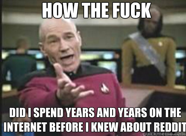 How the fuck did I spend years and years on the internet before I knew about reddit  What the Fuck