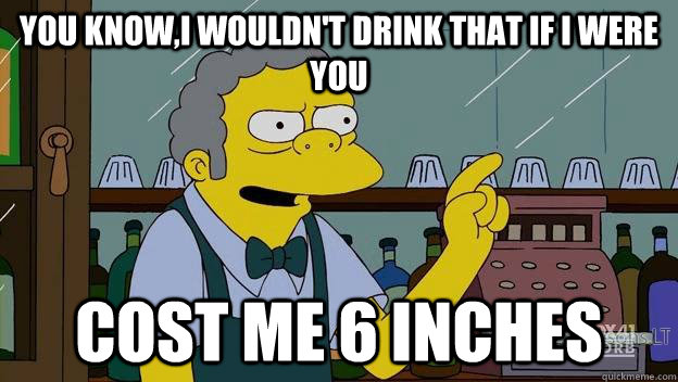 You know,I wouldn't drink that if I were you Cost me 6 inches  moe simpsons dirt