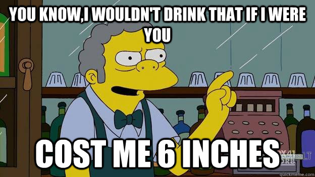 You know,I wouldn't drink that if I were you Cost me 6 inches  
