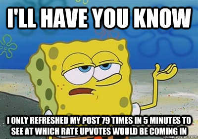 I'll Have you know i only refreshed my post 79 times in 5 minutes to see at which rate upvotes would be coming in  sponge