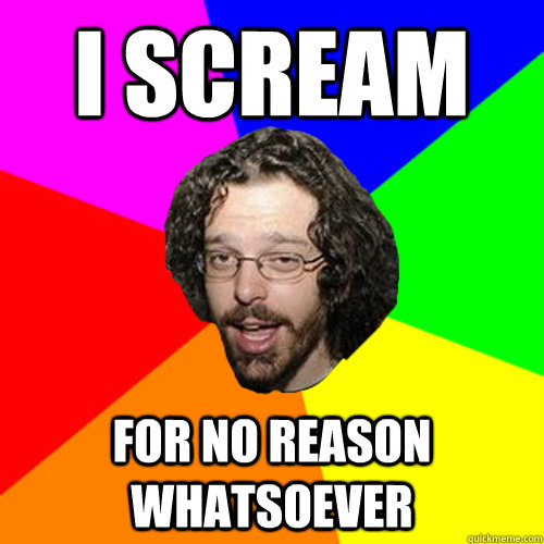 I Scream For NO reason whatsoever  