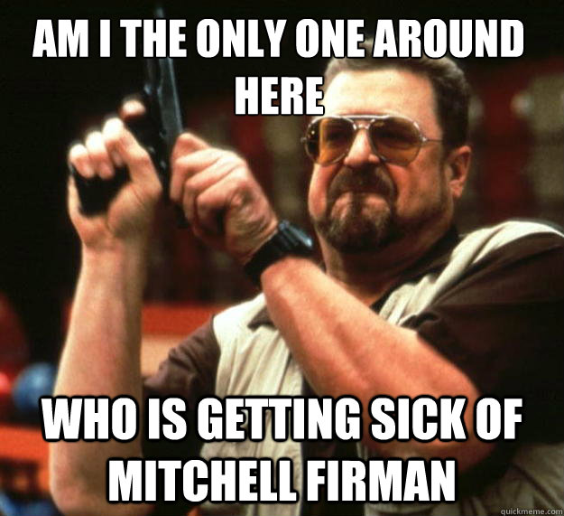 Am I the only one around here who is getting sick of mitchell firman  Walter