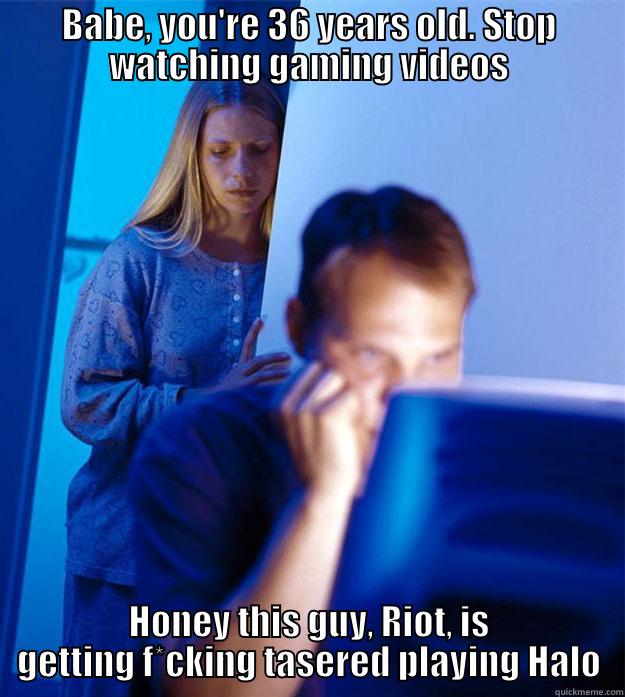 That moment when you find, Everynightxriot - BABE, YOU'RE 36 YEARS OLD. STOP WATCHING GAMING VIDEOS HONEY THIS GUY, RIOT, IS GETTING F*CKING TASERED PLAYING HALO Redditors Wife
