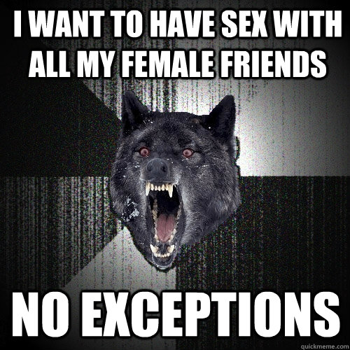 I WANT TO HAVE SEX WITH ALL MY FEMALE FRIENDS NO EXCEPTIONS - I WANT TO HAVE SEX WITH ALL MY FEMALE FRIENDS NO EXCEPTIONS  Insanity Wolf