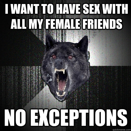 I WANT TO HAVE SEX WITH ALL MY FEMALE FRIENDS NO EXCEPTIONS  Insanity Wolf