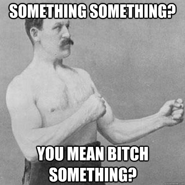 Something Something? you mean Bitch Something?  overly manly man