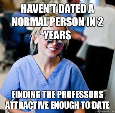 Haven't dated a normal person in 2 years Finding the professors attractive enough to date - Haven't dated a normal person in 2 years Finding the professors attractive enough to date  overworked dental student