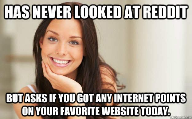 Has never looked at Reddit  but asks if you got any internet points on your favorite website today.  