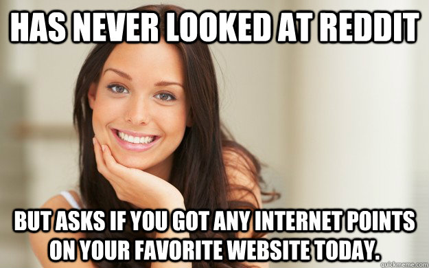 Has never looked at Reddit  but asks if you got any internet points on your favorite website today.  