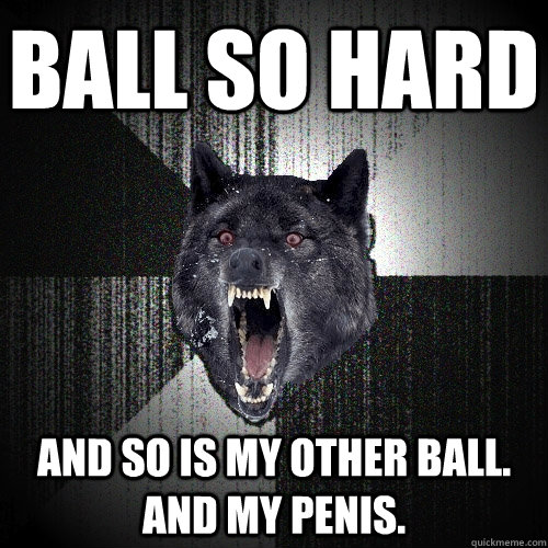 BALL SO HARD AND SO IS MY OTHER BALL.  AND MY PENIS.  Insanity Wolf