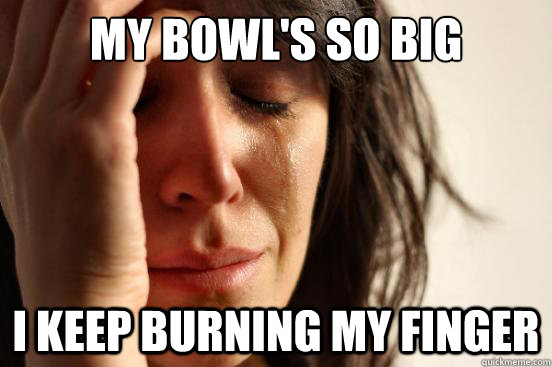 My bowl's so big I keep burning my finger  First World Problems