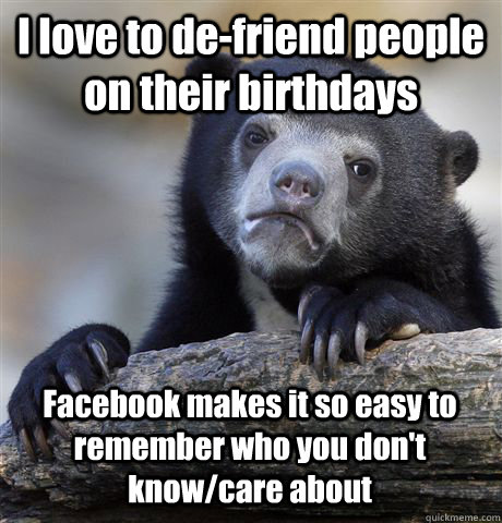 I love to de-friend people on their birthdays Facebook makes it so easy to remember who you don't know/care about  Confession Bear