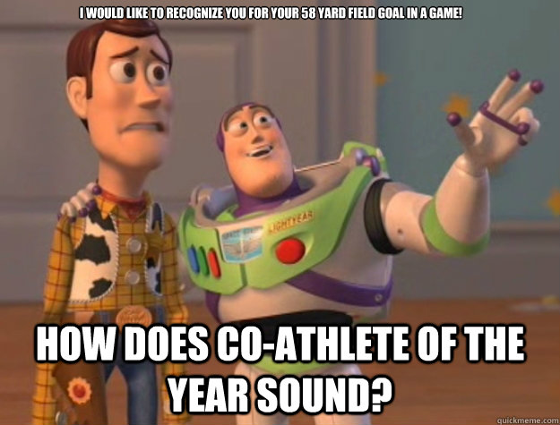 I would like to recognize you for your 58 yard field goal in a game! How does Co-Athlete of the Year sound?  Toy Story
