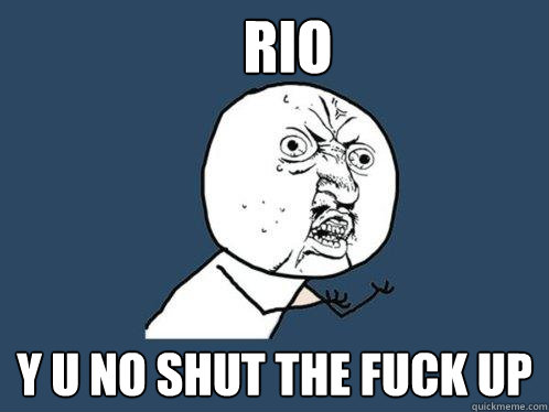RIO Y U NO SHUT THE FUCK UP  Y U No