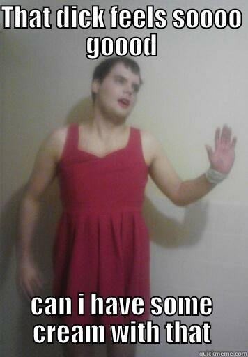 THAT DICK FEELS SOOOO GOOOD CAN I HAVE SOME CREAM WITH THAT Misc