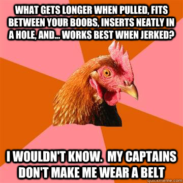 What gets longer when pulled, Fits between your boobs, Inserts neatly in a hole, And... Works best when jerked? I wouldn't know.  my captains don't make me wear a belt - What gets longer when pulled, Fits between your boobs, Inserts neatly in a hole, And... Works best when jerked? I wouldn't know.  my captains don't make me wear a belt  Anti-Joke Chicken