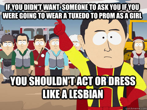 If you didn't want  someone to ask you if you were going to wear a tuxedo to prom as a girl you shouldn't act or dress like a lesbian  Captain Hindsight