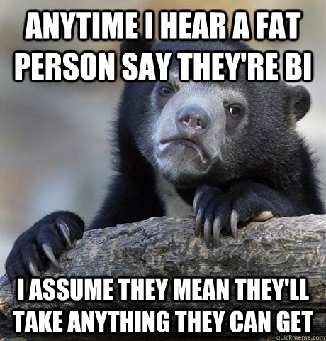 Anytime I hear a fat person say they're bi I assume they mean they'll take anything they can get - Anytime I hear a fat person say they're bi I assume they mean they'll take anything they can get  Confession Bear