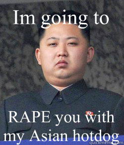 RAPE you with my Asian hotdog Im going to  Fat Kim Jong-Un