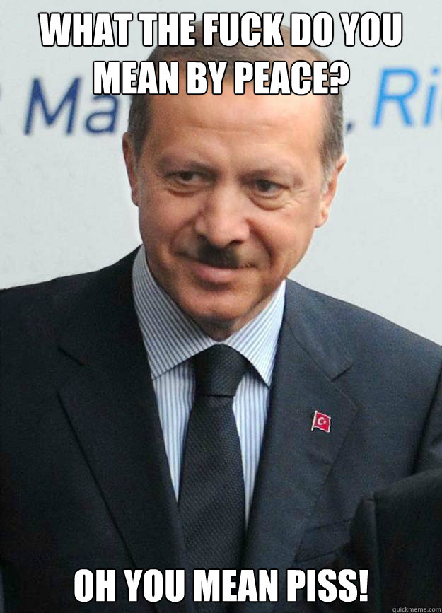 what the fuck do you mean by peace?  oh you mean piss!  Hitler Erdogan