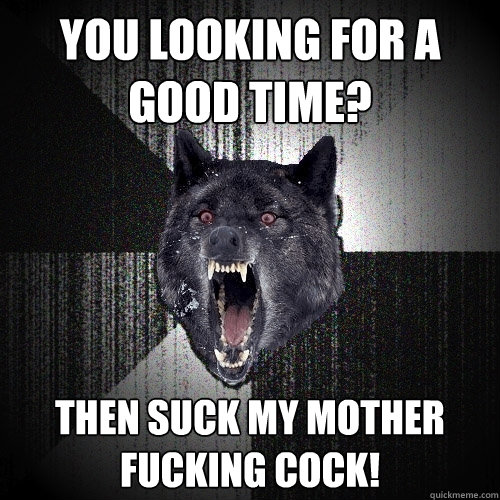 you looking for a good time? then suck my mother fucking cock!  Insanity Wolf