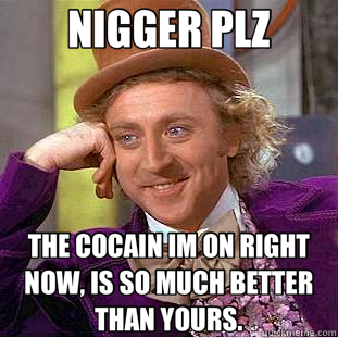 NIGGER PLZ THE COCAIN IM ON RIGHT NOW, IS SO MUCH BETTER THAN YOURS.  Creepy Wonka