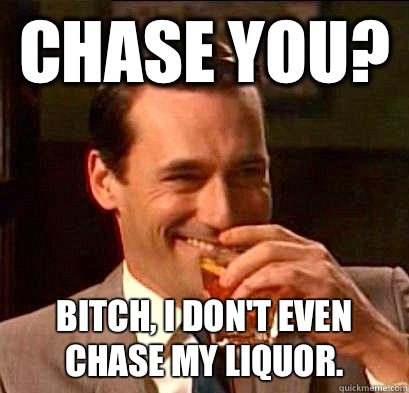 CHASE YOU? BITCH, I DON'T EVEN CHASE MY LIQUOR.   