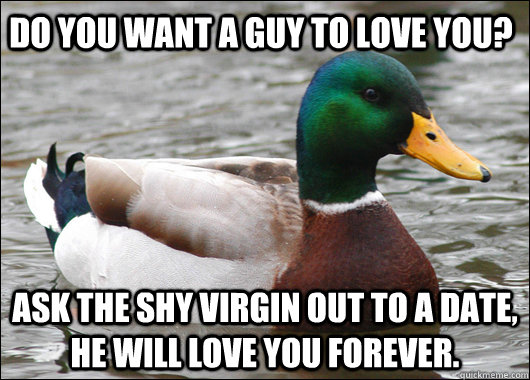 Do you want a guy to love you? Ask the shy virgin out to a date, he will love you forever.   Actual Advice Mallard