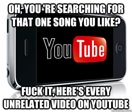 Oh, you 're searching for that one song you like? Fuck it, here's every unrelated video on youtube  