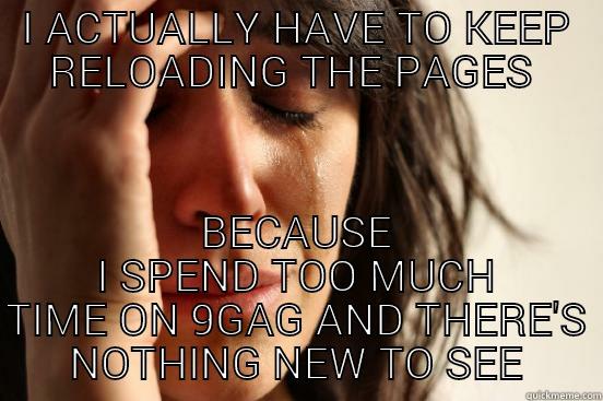 I ACTUALLY HAVE TO KEEP RELOADING THE PAGES  BECAUSE I SPEND TOO MUCH TIME ON 9GAG AND THERE'S NOTHING NEW TO SEE First World Problems