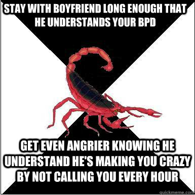 Stay with boyfriend long enough that he understands your bpd get even angrier knowing he understand he's making you crazy by not calling you every hour - Stay with boyfriend long enough that he understands your bpd get even angrier knowing he understand he's making you crazy by not calling you every hour  Borderline scorpion