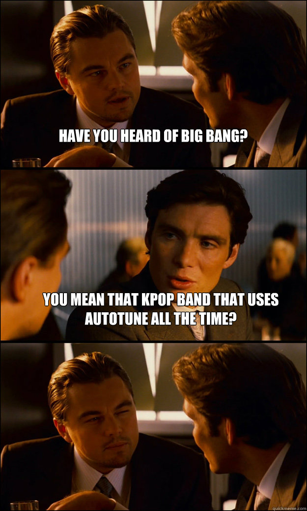 Have you heard of big bang? You mean that kpop band that uses autotune all the time?  - Have you heard of big bang? You mean that kpop band that uses autotune all the time?   Inception