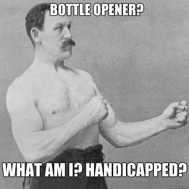 bottle opener?  what am i? handicapped? - bottle opener?  what am i? handicapped?  overly manly man