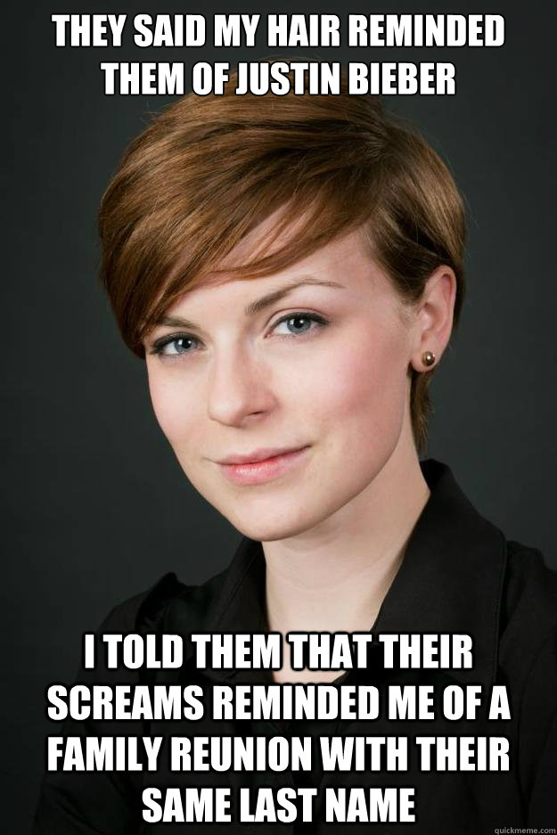 They said my hair reminded them of Justin Bieber I told them that their screams reminded me of a family reunion with their same last name - They said my hair reminded them of Justin Bieber I told them that their screams reminded me of a family reunion with their same last name  If looks could kill