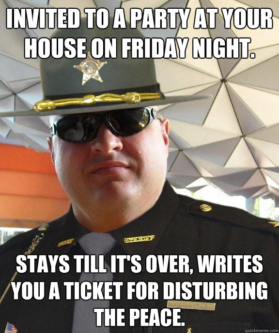 invited to a party at your house on friday night. stays till it's over, writes you a ticket for disturbing the peace. - invited to a party at your house on friday night. stays till it's over, writes you a ticket for disturbing the peace.  Scumbag sheriff