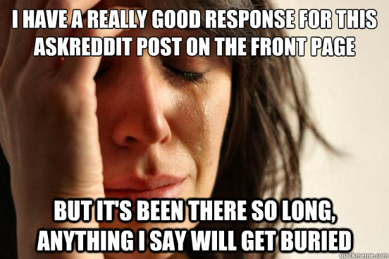i have a really good response for this askreddit post on the front page but it's been there so long, anything i say will get buried  First World Problems