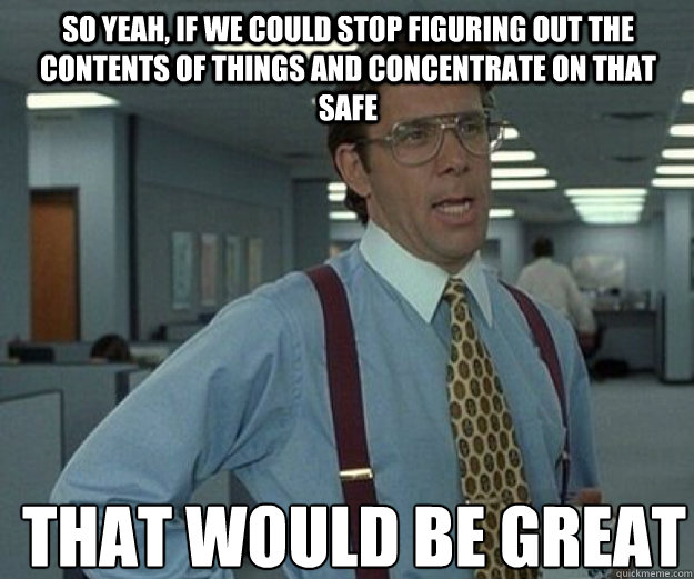 So yeah, if we could stop figuring out the contents of things and concentrate on that safe THAT WOULD BE GREAT  that would be great