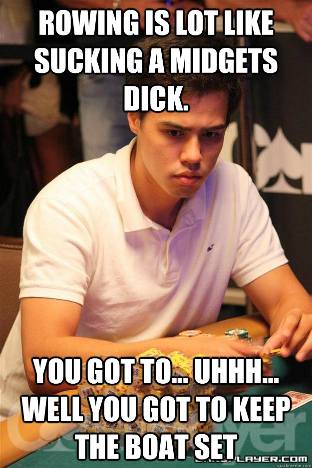 Rowing is lot like sucking a midgets dick. you got to... uhhh... well you got to keep the boat set  Foster analogies