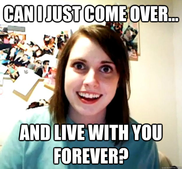 Can i just come over... and live with you forever?  Overly Attached Girlfriend